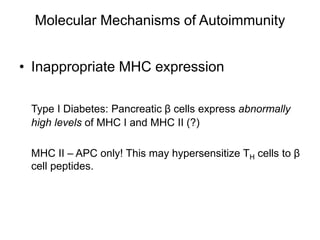 Molecular Mechanisms of Autoimmunity
• Inappropriate MHC expression
Type I Diabetes: Pancreatic β cells express abnormally
high levels of MHC I and MHC II (?)
MHC II – APC only! This may hypersensitize TH cells to β
cell peptides.
 