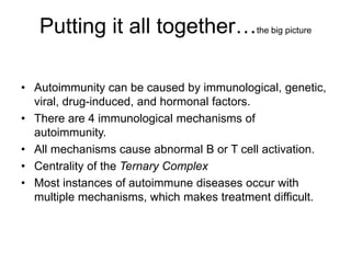 Putting it all together…the big picture
• Autoimmunity can be caused by immunological, genetic,
viral, drug-induced, and hormonal factors.
• There are 4 immunological mechanisms of
autoimmunity.
• All mechanisms cause abnormal B or T cell activation.
• Centrality of the Ternary Complex
• Most instances of autoimmune diseases occur with
multiple mechanisms, which makes treatment difficult.
 