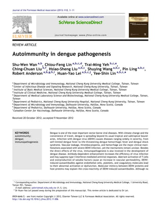 REVIEW ARTICLE
Autoimmunity in dengue pathogenesis
Shu-Wen Wan a,b
, Chiou-Feng Lin a,b,c,d
, Trai-Ming Yeh b,c,e
,
Ching-Chuan Liu b,f
, Hsiao-Sheng Liu a,b,c
, Shuying Wang a,b,c
, Pin Ling a,b,c
,
Robert Anderson a,b,g,h,i
, Huan-Yao Lei a,b,c,j
, Yee-Shin Lin a,b,c,
*
a
Department of Microbiology and Immunology, National Cheng Kung University Medical College, Tainan, Taiwan
b
Center of Infectious Disease and Signaling Research, National Cheng Kung University, Tainan, Taiwan
c
Institute of Basic Medical Sciences, National Cheng Kung University Medical College, Tainan, Taiwan
d
Institute of Clinical Medicine, National Cheng Kung University Medical College, Tainan, Taiwan
e
Department of Medical Laboratory Science and Biotechnology, National Cheng Kung University Medical College, Tainan,
Taiwan
f
Department of Pediatrics, National Cheng Kung University Hospital, National Cheng Kung University, Tainan, Taiwan
g
Department of Microbiology and Immunology, Dalhousie University, Halifax, Nova Scotia, Canada
h
Department of Pediatrics, Dalhousie University, Halifax, Nova Scotia, Canada
i
Canadian Center for Vaccinology, Dalhousie University, Halifax, Nova Scotia, Canada
Received 20 October 2012; accepted 9 November 2012
KEYWORDS
autoimmunity;
dengue;
immunopathogenesis
Dengue is one of the most important vector-borne viral diseases. With climate change and the
convenience of travel, dengue is spreading beyond its usual tropical and subtropical bound-
aries. Infection with dengue virus (DENV) causes diseases ranging widely in severity, from
self-limited dengue fever to life-threatening dengue hemorrhagic fever and dengue shock
syndrome. Vascular leakage, thrombocytopenia, and hemorrhage are the major clinical mani-
festations associated with severe DENV infection, yet the mechanisms remain unclear. Besides
the direct effects of the virus, immunopathogenesis is also involved in the development of
dengue disease. Antibody-dependent enhancement increases the efﬁciency of virus infection
and may suppress type I interferon-mediated antiviral responses. Aberrant activation of T cells
and overproduction of soluble factors cause an increase in vascular permeability. DENV-
induced autoantibodies against endothelial cells, platelets, and coagulatory molecules lead
to their abnormal activation or dysfunction. Molecular mimicry between DENV proteins and
host proteins may explain the cross-reactivity of DENV-induced autoantibodies. Although no
* Corresponding author. Department of Microbiology and Immunology, National Cheng Kung University Medical College, 1 University Road,
Tainan 701, Taiwan.
E-mail address: yslin1@mail.ncku.edu.tw (Y.-S. Lin).
j
Dr Huan-Yao Lei passed away during the preparation of this manuscript. This review article is dedicated to Dr Lei.
0929-6646/$ - see front matter Copyright ª 2012, Elsevier Taiwan LLC & Formosan Medical Association. All rights reserved.
http://dx.doi.org/10.1016/j.jfma.2012.11.006
Available online at www.sciencedirect.com
journal homepage: www.jfma-online.com
Journal of the Formosan Medical Association (2013) 112, 3e11
 