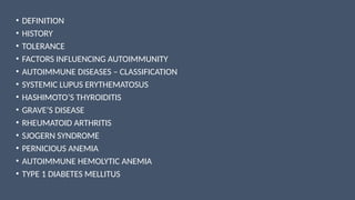 • DEFINITION
• HISTORY
• TOLERANCE
• FACTORS INFLUENCING AUTOIMMUNITY
• AUTOIMMUNE DISEASES – CLASSIFICATION
• SYSTEMIC LUPUS ERYTHEMATOSUS
• HASHIMOTO’S THYROIDITIS
• GRAVE’S DISEASE
• RHEUMATOID ARTHRITIS
• SJOGERN SYNDROME
• PERNICIOUS ANEMIA
• AUTOIMMUNE HEMOLYTIC ANEMIA
• TYPE 1 DIABETES MELLITUS
 
