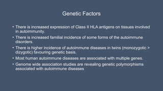 Genetic Factors
• There is increased expression of Class II HLA antigens on tissues involved
in autoimmunity.
• There is increased familial incidence of some forms of the autoimmune
disorders.
• There is higher incidence of autoimmune diseases in twins (monozygotic >
dizygotic) favouring genetic basis.
• Most human autoimmune diseases are associated with multiple genes.
• Genome wide association studies are revealing genetic polymorphisms
associated with autoimmune diseases
 
