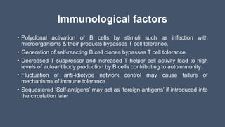 Immunological factors
• Polyclonal activation of B cells by stimuli such as infection with
microorganisms & their products bypasses T cell tolerance.
• Generation of self-reacting B cell clones bypasses T cell tolerance.
• Decreased T suppressor and increased T helper cell activity lead to high
levels of autoantibody production by B cells contributing to autoimmunity.
• Fluctuation of anti-idiotype network control may cause failure of
mechanisms of immune tolerance.
• Sequestered ‘Self-antigens’ may act as ‘foreign-antigens’ if introduced into
the circulation later
 