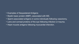 • Examples of Sequestered Antigens
• Myelin basic protein (MBP), associated with MS.
• Sperm-associated antigens in some individuals following vasectomy.
• Lens and corneal proteins of the eye following infection or trauma.
• Heart muscle antigens following myocardial infarction.
 