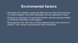 Enviromental factors
• Ultraviolet (UV) radiation causes cell death and may lead to the exposure
of nuclear antigens, which elicit pathologic immune responses in lupus.
• Smoking is a risk factor for rheumatoid arthritis, perhaps because it leads
to chemical modification of self antigens.
• Strong gender bias, with many of these diseases being more common in
women > men owing to hormones and other mechanism
 