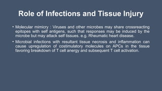 Role of Infections and Tissue Injury
• Molecular mimicry : Viruses and other microbes may share crossreacting
epitopes with self antigens, such that responses may be induced by the
microbe but may attack self tissues. e.g. Rheumatic heart disease.
• Microbial infections with resultant tissue necrosis and inflammation can
cause upregulation of costimulatory molecules on APCs in the tissue
favoring breakdown of T cell anergy and subsequent T cell activation.
 
