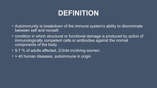 DEFINITION
• Autoimmunity is breakdown of the immune system’s ability to discriminate
between self and nonself.
• condition in which structural or functional damage is produced by action of
immunologically competent cells or antibodies against the normal
components of the body.
• 5-7 % of adults affected, 2/3rds involving women.
• > 40 human diseases, autoimmune in origin
 
