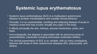 Systemic lupus erythematosus
• Systemic lupus erythematosus (SLE) is a multisystem autoimmune
disease of protean manifestations and variable clinical behavior.
• Clinically, it is an unpredictable, remitting and relapsing disease of acute or
insidious onset that may involve virtually any organ in the body.
• It affects principally the skin, kidneys, serosal membranes, joints, and
heart.
• Immunologically, the disease is associated with an enormous array of
autoantibodies, classically including antinuclear antibodies (ANAs).
• The clinical presentation of SLE is so variable, with so many overlapping
features with those of other autoimmune diseases (RA, polymyositis, and
others)
 