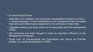 • Environmental Factors.
• Ultraviolet (UV) radiation (sun exposure) exacerbates the lesions of SLE --
> causes apoptosis of host cells,leading to an increased burden of nuclear
fragments and inflammatory responses to the products of dead cells.
• Cigarette smoking has been shown to be associated with the development
of SLE.
• Sex hormones had been thought to exert an important influence on the
development of disease.
• Drugs such as procainamide and hydralazine can induce an SLE-like
disease, by cause demethylation of DNA.
 