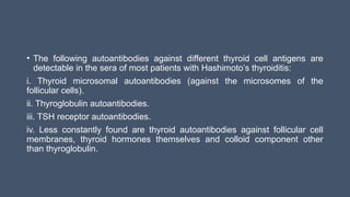 • The following autoantibodies against different thyroid cell antigens are
detectable in the sera of most patients with Hashimoto’s thyroiditis:
i. Thyroid microsomal autoantibodies (against the microsomes of the
follicular cells).
ii. Thyroglobulin autoantibodies.
iii. TSH receptor autoantibodies.
iv. Less constantly found are thyroid autoantibodies against follicular cell
membranes, thyroid hormones themselves and colloid component other
than thyroglobulin.
 