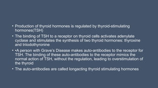 • Production of thyroid hormones is regulated by thyroid-stimulating
hormones(TSH)
• The binding of TSH to a receptor on thyroid cells activates adenylate
cyclase and stimulates the synthesis of two thyroid hormones: thyroxine
and triiodothyronine
• •A person with Grave’s Disease makes auto-antibodies to the receptor for
TSH. The binding of these auto-antibodies to the receptor mimics the
normal action of TSH, without the regulation, leading to overstimulation of
the thyroid
• The auto-antibodies are called longacting thyroid stimulating hormones
 