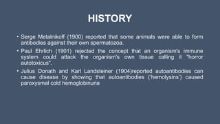 HISTORY
• Serge Metalnikoff (1900) reported that some animals were able to form
antibodies against their own spermatozoa.
• Paul Ehrlich (1901) rejected the concept that an organism's immune
system could attack the organism's own tissue calling it "horror
autotoxicus".
• Julius Donath and Karl Landsteiner (1904)reported autoantibodies can
cause disease by showing that autoantibodies (‘hemolysins’) caused
paroxysmal cold hemoglobinuria
 