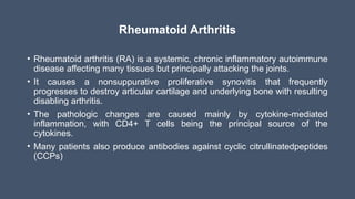 Rheumatoid Arthritis
• Rheumatoid arthritis (RA) is a systemic, chronic inflammatory autoimmune
disease affecting many tissues but principally attacking the joints.
• It causes a nonsuppurative proliferative synovitis that frequently
progresses to destroy articular cartilage and underlying bone with resulting
disabling arthritis.
• The pathologic changes are caused mainly by cytokine-mediated
inflammation, with CD4+ T cells being the principal source of the
cytokines.
• Many patients also produce antibodies against cyclic citrullinatedpeptides
(CCPs)
 