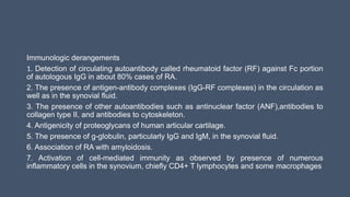 Immunologic derangements
1. Detection of circulating autoantibody called rheumatoid factor (RF) against Fc portion
of autologous IgG in about 80% cases of RA.
2. The presence of antigen-antibody complexes (IgG-RF complexes) in the circulation as
well as in the synovial fluid.
3. The presence of other autoantibodies such as antinuclear factor (ANF),antibodies to
collagen type II, and antibodies to cytoskeleton.
4. Antigenicity of proteoglycans of human articular cartilage.
5. The presence of g-globulin, particularly IgG and IgM, in the synovial fluid.
6. Association of RA with amyloidosis.
7. Activation of cell-mediated immunity as observed by presence of numerous
inflammatory cells in the synovium, chiefly CD4+ T lymphocytes and some macrophages
 