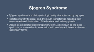 Sjogren Syndrome
• Sjögren syndrome is a clinicopathologic entity characterized by dry eyes
• (keratoconjunctivitis sicca) and dry mouth (xerostomia), resulting from
immunemediated destruction of the lacrimal and salivary glands.
• Occurs as an isolated disorder (primary form), also known as the sicca
syndrome, or more often in association with another autoimmune disease
(secondary form).
 