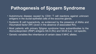 Pathogenesis of Sjogern Syndrome
• Autoimmune disease caused by CD4+ T cell reactions against unknown
antigens in the ductal epithelial cells of the exocrine glands.
• Systemic B cell hyperactivity, as evidenced by the presence of ANAs and
rheumatoid factor (RF) (even in the absence of associated RA).
• Most patients with primary Sjögren syndrome have autoantibodies to the
ribonucleoprotein (RNP) antigens SS-A (Ro) and SS-B (La) - not specific.
• Genetic variables like inheritance of certain class II MHC alleles.
 
