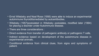 • Ernst Witebsky and Noel Rose (1956) were able to induce an experimental
autoimmune thyroiditismediated by autoantibodies.
• Witebsky (1957)postulated in Witebsky postulates, modified later (1994)
for placing a disorder under Autoimmune disease.
• There are three considerations :
• Direct evidence from transfer of pathogenic antibody or pathogenic T cells.
• Indirect evidence based on development of the autoimmune disease in
experimental animals.
• Conditional evidence from clinical clues, from signs and symptoms of
patient.
 