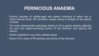 PERNICIOUS ANAEMIA
• Chronic disorder of middle-aged and elderly individual of either sex in
which intrinsic factor (IF) secretion ceases owing to atrophy of the gastric
mucosa.
• The most characteristic pathologic finding in PA is gastric atrophy affecting
the acid and pepsin-secreting portion of the stomach and sparing the
antrum.
• Gastric epithelium may show cellular atypia.
• About 2-3% cases of PA develop carcinoma of the stomach.
 