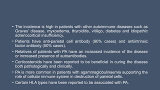 • The incidence is high in patients with other autoimmune diseases such as
Graves’ disease, myxoedema, thyroiditis, vitiligo, diabetes and idiopathic
adrenocortical insufficiency.
• Patients have anti-parietal cell antibody (90% cases) and antiintrinsic
factor antibody (50% cases).
• Relatives of patients with PA have an increased incidence of the disease
or increased presence of autoantibodies.
• Corticosteroids have been reported to be beneficial in curing the disease
both pathologically and clinically.
• PA is more common in patients with agammaglobulinaemia supporting the
role of cellular immune system in destruction of parietal cells.
• Certain HLA types have been reported to be associated with PA.
 