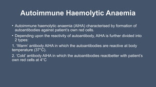 Autoimmune Haemolytic Anaemia
• Autoimmune haemolytic anaemia (AIHA) characterised by formation of
autoantibodies against patient’s own red cells.
• Depending upon the reactivity of autoantibody, AIHA is further divided into
2 types:
1. ‘Warm’ antibody AIHA in which the autoantibodies are reactive at body
temperature (37°C).
2. ‘Cold’ antibody AIHA in which the autoantibodies reactbetter with patient’s
own red cells at 4°C
 