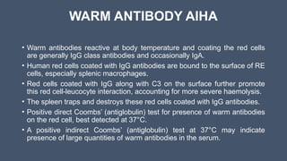 WARM ANTIBODY AIHA
• Warm antibodies reactive at body temperature and coating the red cells
are generally IgG class antibodies and occasionally IgA.
• Human red cells coated with IgG antibodies are bound to the surface of RE
cells, especially splenic macrophages.
• Red cells coated with IgG along with C3 on the surface further promote
this red cell-leucocyte interaction, accounting for more severe haemolysis.
• The spleen traps and destroys these red cells coated with IgG antibodies.
• Positive direct Coombs’ (antiglobulin) test for presence of warm antibodies
on the red cell, best detected at 37°C.
• A positive indirect Coombs’ (antiglobulin) test at 37°C may indicate
presence of large quantities of warm antibodies in the serum.
 