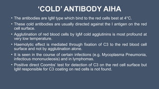 ‘COLD’ ANTIBODY AIHA
• The antibodies are IgM type which bind to the red cells best at 4°C.
• These cold antibodies are usually directed against the I antigen on the red
cell surface.
• Agglutination of red blood cells by IgM cold agglutinins is most profound at
very low temperature.
• Haemolytic effect is mediated through fixation of C3 to the red blood cell
surface and not by agglutination alone.
• It is seen in the course of certain infections (e.g. Mycoplasma Pneumonia,
infectious mononucleosis) and in lymphomas.
• Positive direct Coombs’ test for detection of C3 on the red cell surface but
IgM responsible for C3 coating on red cells is not found.
 