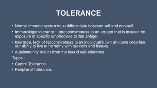 TOLERANCE
• Normal immune system must differentiate between self and non-self.
• Immunologic tolerance : unresponsiveness to an antigen that is induced by
exposure of specific lymphocytes to that antigen.
• tolerance, lack of responsiveness to an individual’s own antigens underlies
our ability to live in harmony with our cells and tissues.
• Autoimmunity results from the loss of self-tolerance.
Types :
• Central Tolerance.
• Peripheral Tolerance.
 