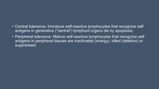 • Central tolerance: Immature self-reactive lymphocytes that recognize self
antigens in generative (“central”) lymphoid organs die by apoptosis;
• Peripheral tolerance: Mature self-reactive lymphocytes that recognize self
antigens in peripheral tissues are inactivated (anergy), killed (deletion) or
suppressed.
 