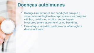 Doenças autoimunes
 Doenças autoimunes sao condições em que o
sistema imunológico do corpo ataca suas próprias
células , tecidos ou orgãos, como fossem
invasores externos,como virus ou bactérias.
 Esse ataque indevido pode levar a inflamaçõo e
danos teciduais.
 