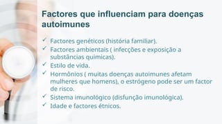 Factores que influenciam para doenças
autoimunes
 Factores genéticos (história familiar).
 Factores ambientais ( infecções e exposição a
substâncias quimicas).
 Estilo de vida.
 Hormônios ( muitas doenças autoimunes afetam
mulheres que homens), o estrógeno pode ser um factor
de risco.
 Sistema imunológico (disfunção imunológica).
 Idade e factores étnicos.
 