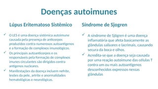 Doenças autoimunes
Lúpus Eritematoso Sistêmico
 O LES é uma doença sistémica autoimune
causada pela presença de anticorpos
produzidos contra numerosos autoantígenos
e a formação de complexos imunológicos.
 Os principais autoanticorpos e os
responsáveis pela formação de complexos
imunes circulantes são dirigidos contra
antígenos nucleares.
 Manifestações da doença incluem nefrite,
lesões da pele, artrite e anormalidades
hematológicas e neurológicas.
Síndrome de Sjogren
 A síndrome de Sjögren é uma doença
inflamatória que afeta basicamente as
glândulas salivares e lacrimais, causando
secura da boca e olhos.
 Acredita-se que a doença seja causada
por uma reação autoimune das células T
contra um ou mais autoantígenos
desconhecidos expressos nessas
glândulas
 