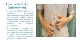 Esclerose Sistêmica
(Esclerodermia)
 A esclerose sistêmica (SS) é uma
desordem imunológica
caracterizada por fibrose excessiva
em múltiplos tecidos, doença
vascular obliterante e evidência de
autoimunidade, principalmente a
produção de múltiplos
autoanticorpos.
 É comumente chamada de
esclerodermia porque a pele é um
alvo importante, mas esse distúrbio
é mais bem definido como
“sistêmico”, pois as lesões estão
presentes por todo o corpo.
 