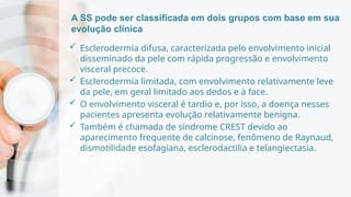 A SS pode ser classificada em dois grupos com base em sua
evolução clínica
 Esclerodermia difusa, caracterizada pelo envolvimento inicial
disseminado da pele com rápida progressão e envolvimento
visceral precoce.
 Esclerodermia limitada, com envolvimento relativamente leve
da pele, em geral limitado aos dedos e à face.
 O envolvimento visceral é tardio e, por isso, a doença nesses
pacientes apresenta evolução relativamente benigna.
 Também é chamada de síndrome CREST devido ao
aparecimento frequente de calcinose, fenômeno de Raynaud,
dismotilidade esofagiana, esclerodactilia e telangiectasia.
 
