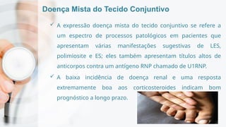 Doença Mista do Tecido Conjuntivo
 A expressão doença mista do tecido conjuntivo se refere a
um espectro de processos patológicos em pacientes que
apresentam várias manifestações sugestivas de LES,
polimiosite e ES; eles também apresentam títulos altos de
anticorpos contra um antígeno RNP chamado de U1RNP.
 A baixa incidência de doença renal e uma resposta
extremamente boa aos corticosteroides indicam bom
prognóstico a longo prazo.
 