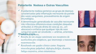 Poliarterite Nodosa e Outras Vasculites
 A poliarterite nodosa pertence ao grupo de doenças
caracterizadas pela inflamação necrosante da parede
dos vasos sanguíneos, provavelmente de origem
imunológica.
 A denominação generalizada de vasculite necrosante
não infecciosa diferencia essas condições daquelas
atribuídas à infecção direta do vaso (p. ex., um
abscesso) e enfatiza que qualquer tipo de vaso
sanguíneo pode ser envolvido — artérias, arteríolas,
veias ou capilares.
Miastenia gravis
 Resulta de um ataque autoimune aos receptores de
acetilcolina pós-sinápticos, que interrompe a transmissão
neuromuscular.
 Resultando em quadro clinico como: fraquesa
muscular,ptose palpebral, diplopia,disfgia, disartria,
fadiga excessiva, crises miastenicas.
 