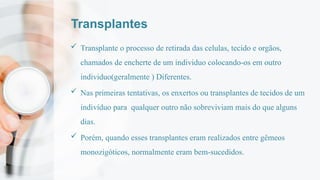 Transplantes
 Transplante o processo de retirada das celulas, tecido e orgãos,
chamados de encherte de um individuo colocando-os em outro
individuo(geralmente ) Diferentes.
 Nas primeiras tentativas, os enxertos ou transplantes de tecidos de um
indivíduo para qualquer outro não sobreviviam mais do que alguns
dias.
 Porém, quando esses transplantes eram realizados entre gêmeos
monozigóticos, normalmente eram bem-sucedidos.
 