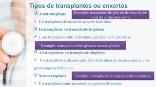 Tipos de transplantes ou enxertos
 Autotransplante
 É o transplante de tecido do próprio indivíduo.
 Isotransplante ou transplante isogênico
 É um transplante entre indivíduos geneticamente idênticos.
 Alotransplante ou transplante alogênico
 É o transplante realizado entre dois indivíduos da mesma espécie, mas
geneticamente diferentes.
 Xenotransplante
 É o transplante entre membros de espécies diferentes.
Exemplo: transplante de pele ou de osso de um
local do corpo para outro.
Exemplo: transplante entre gêmeos monozigóticos
Exemplo: transplante do macaco para o homem.
 