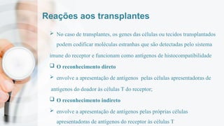 Reações aos transplantes
 No caso de transplantes, os genes das células ou tecidos transplantados
podem codificar moléculas estranhas que são detectadas pelo sistema
imune do receptor e funcionam como antígenos de histocompatibilidade
 O reconhecimento direto
 envolve a apresentação de antígenos pelas células apresentadoras de
antígenos do doador às células T do receptor;
 O reconhecimento indireto
 envolve a apresentação de antígenos pelas próprias células
apresentadoras de antígenos do receptor às células T
 