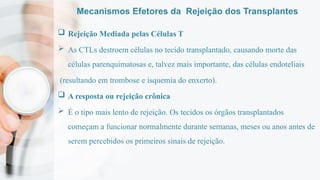 Mecanismos Efetores da Rejeição dos Transplantes
 Rejeição Mediada pelas Células T
 As CTLs destroem células no tecido transplantado, causando morte das
células parenquimatosas e, talvez mais importante, das células endoteliais
(resultando em trombose e isquemia do enxerto).
 A resposta ou rejeição crônica
 É o tipo mais lento de rejeição. Os tecidos os órgãos transplantados
começam a funcionar normalmente durante semanas, meses ou anos antes de
serem percebidos os primeiros sinais de rejeição.
 
