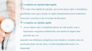  A resposta ou rejeição hiperaguda
 É o tipo mais rápido de rejeição, que ocorre pouco após o transplante,
geralmente antes que o tecido ou órgão transplantado possa estabelecer
conexões vasculares com os tecidos do Receptor.
 A resposta ou rejeição aguda
 ocorre depois que o transplante parece ter sido aceito, com o
suprimento sanguíneo estabelecido, mas dentro de alguns dias
(período que vai
depender das diferenças antigênicas entre doador e receptor, mas em
geral pode durar até um mês), o tecido transplantado morre e se
desprende.
 