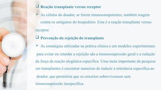  Reação transplante versus receptor
 As células do doador, se forem imunocompetentes, também reagem
contra os antígenos do hospedeiro. Esta é a reação transplante versus
receptor.
 Prevenção da rejeição do transplante
 As estratégias utilizadas na prática clínica e em modelos experimentais
para evitar ou retardar a rejeição são a imunossupressão geral e a redução
da força da reação alogênica específica. Uma meta importante da pesquisa
em transplantes é encontrar maneiras de induzir a tolerância específica ao
doador, que permitiria que os enxertos sobrevivessem sem
imunossupressão inespecífica.
 