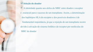  Seleção do doador
 A identidade quanto aos alelos do MHC entre doador e receptor
é essencial para o sucesso de um transplante. Assim, a determinação
dos haplótipos HLA do receptor e dos possíveis doadores é de
fundamental importância, já que a rejeição de um transplante ocorre
devido à ativação do sistema linfático do receptor por moléculas do
MHC do doador
 