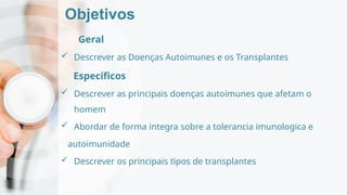 Objetivos
Geral
 Descrever as Doenças Autoimunes e os Transplantes
Específicos
 Descrever as principais doenças autoimunes que afetam o
homem
 Abordar de forma integra sobre a tolerancia imunologica e
autoimunidade
 Descrever os principais tipos de transplantes
 