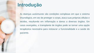 Introdução
As doenças autoimunes são condições complexas em que o sistema
imunológico, em vez de proteger o corpo, ataca suas próprias células e
tecidos, resultando em inflamação e danos a diversos órgãos. Em
casos avançados, o transplante de órgãos pode se tornar uma opção
terapêutica necessária para restaurar a funcionalidade e a saúde do
paciente.
 