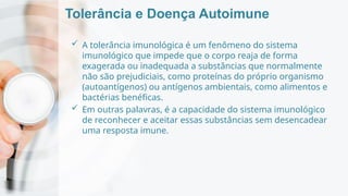 Tolerância e Doença Autoimune
 A tolerância imunológica é um fenômeno do sistema
imunológico que impede que o corpo reaja de forma
exagerada ou inadequada a substâncias que normalmente
não são prejudiciais, como proteínas do próprio organismo
(autoantígenos) ou antígenos ambientais, como alimentos e
bactérias benéficas.
 Em outras palavras, é a capacidade do sistema imunológico
de reconhecer e aceitar essas substâncias sem desencadear
uma resposta imune.
 