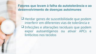 Fatores que levam à falha da autotolerância e ao
desenvolvimento de doenças autoimunes
 Herdar genes de suscetibilidade que podem
interferir em diferentes vias de tolerância e
 Infecções e alterações teciduais que podem
expor autoantígenos ou ativar APCs e
linfócitos nos tecidos
 