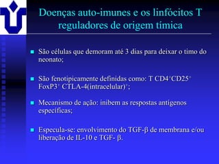 Doenças auto-imunes e os linfócitos T
       reguladores de origem tímica

   São células que demoram até 3 dias para deixar o timo do
    neonato;

   São fenotipicamente definidas como: T CD4+CD25+
    FoxP3+ CTLA-4(intracelular)+;

   Mecanismo de ação: inibem as respostas antígenos
    específicas;

   Especula-se: envolvimento do TGF- de membrana e/ou
    liberação de IL-10 e TGF- .

2001/2002               Prof. Doutor José Cabeda       Imunologia
 