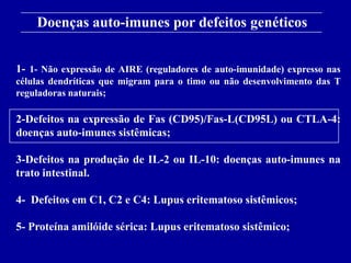 Doenças auto-imunes por defeitos genéticos
      Figure 13-18
1- 1- Não expressão de AIRE (reguladores de auto-imunidade) expresso nas
células dendríticas que migram para o timo ou não desenvolvimento das T
reguladoras naturais;

2-Defeitos na expressão de Fas (CD95)/Fas-L(CD95L) ou CTLA-4:
doenças auto-imunes sistêmicas;

3-Defeitos na produção de IL-2 ou IL-10: doenças auto-imunes na
trato intestinal.

4- Defeitos em C1, C2 e C4: Lupus eritematoso sistêmicos;

5- Proteína amilóide sérica: Lupus eritematoso sistêmico;
      2001/2002                Prof. Doutor José Cabeda        Imunologia
 