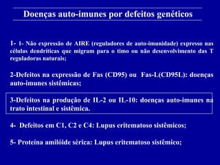 Doenças auto-imunes por defeitos genéticos
      Figure 13-18
1- 1- Não expressão de AIRE (reguladores de auto-imunidade) expresso nas
células dendríticas que migram para o timo ou não desenvolvimento das T
reguladoras naturais;

2-Defeitos na expressão de Fas (CD95) ou Fas-L(CD95L): doenças
auto-imunes sistêmicas;

3-Defeitos na produção de IL-2 ou IL-10: doenças auto-imunes na
trato intestinal e sistêmica.

4- Defeitos em C1, C2 e C4: Lupus eritematoso sistêmicos;

5- Proteína amilóide sérica: Lupus eritematoso sistêmico;
      2001/2002                Prof. Doutor José Cabeda        Imunologia
 