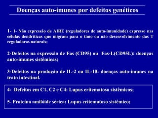 Doenças auto-imunes por defeitos genéticos
      Figure 13-18
1- 1- Não expressão de AIRE (reguladores de auto-imunidade) expresso nas
células dendríticas que migram para o timo ou não desenvolvimento das T
reguladoras naturais;

2-Defeitos na expressão de Fas (CD95) ou Fas-L(CD95L): doenças
auto-imunes sistêmicas;

3-Defeitos na produção de IL-2 ou IL-10: doenças auto-imunes na
trato intestinal.

4- Defeitos em C1, C2 e C4: Lupus eritematoso sistêmicos;

5- Proteína amilóide sérica: Lupus eritematoso sistêmico;
      2001/2002                Prof. Doutor José Cabeda        Imunologia
 