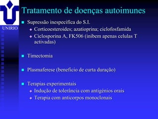 Tratamento de doenças autoimunes
            Supressão inespecifica do S.I.
UNIRIO         Corticoesteroides; azatioprina; ciclofosfamida

               Ciclosporina A, FK506 (inibem apenas celulas T
                activadas)

            Timectomia

            Plasmaferese (beneficio de curta duração)

            Terapias experimentais
               Indução de tolerância com antigénios orais

               Terapia com anticorpos monoclonais



         2001/2002               Prof. Doutor José Cabeda    Imunologia
 
